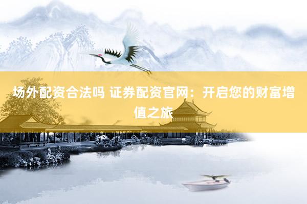 场外配资合法吗 证券配资官网：开启您的财富增值之旅