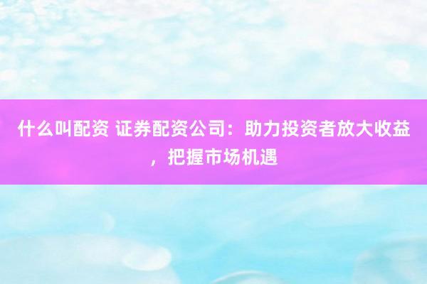 什么叫配资 证券配资公司：助力投资者放大收益，把握市场机遇