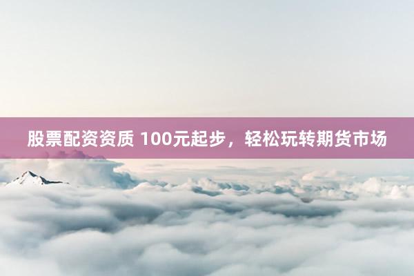 股票配资资质 100元起步，轻松玩转期货市场