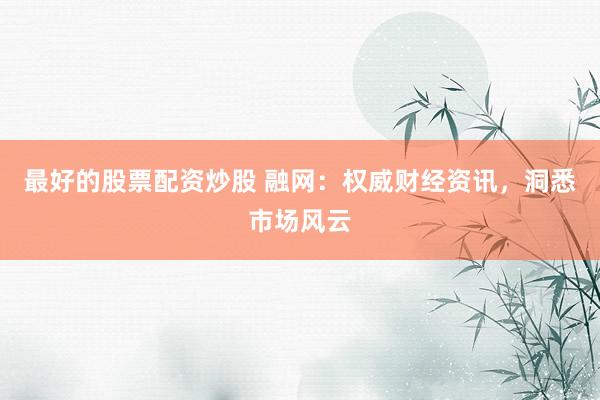 最好的股票配资炒股 融网：权威财经资讯，洞悉市场风云