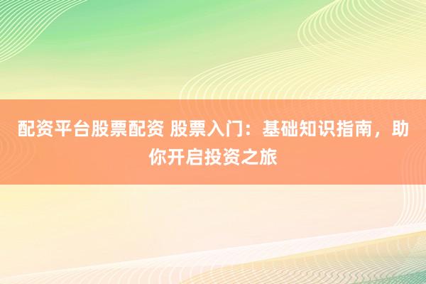 配资平台股票配资 股票入门：基础知识指南，助你开启投资之旅