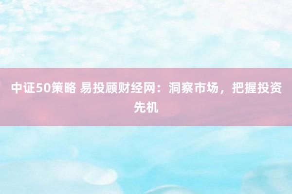 中证50策略 易投顾财经网：洞察市场，把握投资先机