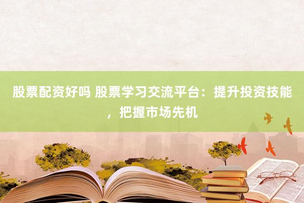 股票配资好吗 股票学习交流平台：提升投资技能，把握市场先机