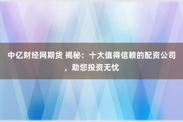 中亿财经网期货 揭秘：十大值得信赖的配资公司，助您投资无忧