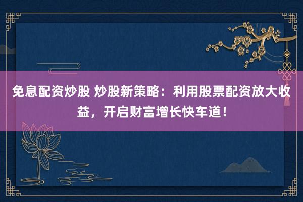免息配资炒股 炒股新策略：利用股票配资放大收益，开启财富增长快车道！