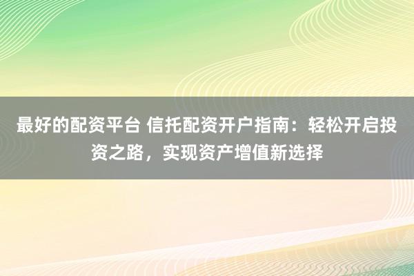 最好的配资平台 信托配资开户指南：轻松开启投资之路，实现资产增值新选择