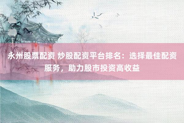 永州股票配资 炒股配资平台排名：选择最佳配资服务，助力股市投资高收益