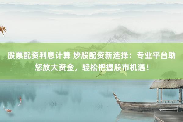 股票配资利息计算 炒股配资新选择：专业平台助您放大资金，轻松把握股市机遇！