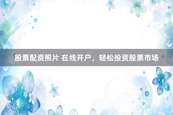 股票配资照片 在线开户，轻松投资股票市场