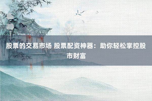 股票的交易市场 股票配资神器：助你轻松掌控股市财富