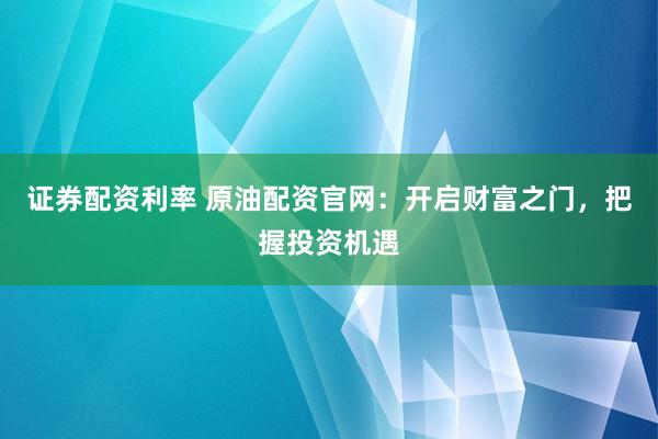 证券配资利率 原油配资官网：开启财富之门，把握投资机遇