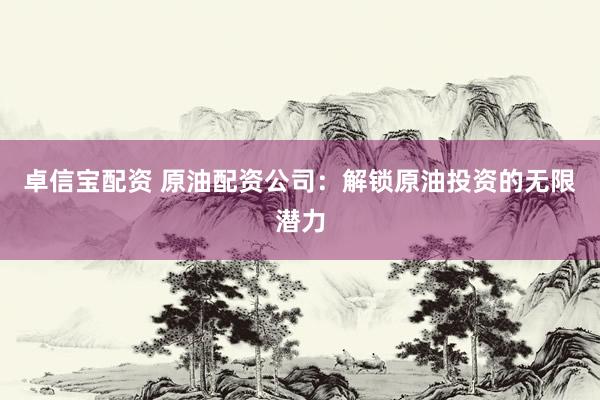 卓信宝配资 原油配资公司：解锁原油投资的无限潜力