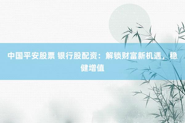 中国平安股票 银行股配资：解锁财富新机遇，稳健增值