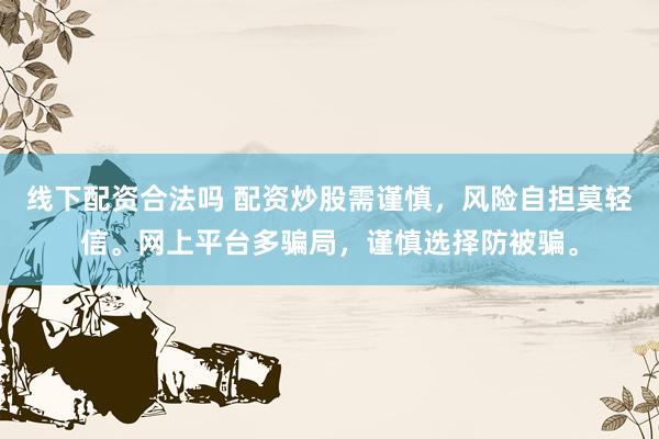 线下配资合法吗 配资炒股需谨慎，风险自担莫轻信。网上平台多骗局，谨慎选择防被骗。