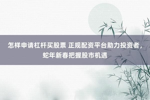 怎样申请杠杆买股票 正规配资平台助力投资者，蛇年新春把握股市机遇