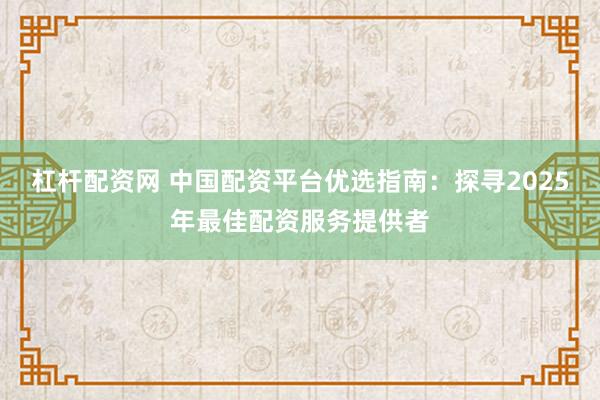 杠杆配资网 中国配资平台优选指南：探寻2025年最佳配资服务提供者