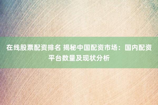 在线股票配资排名 揭秘中国配资市场：国内配资平台数量及现状分析