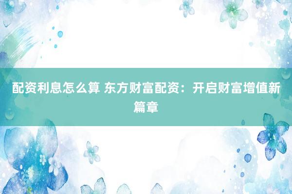 配资利息怎么算 东方财富配资：开启财富增值新篇章