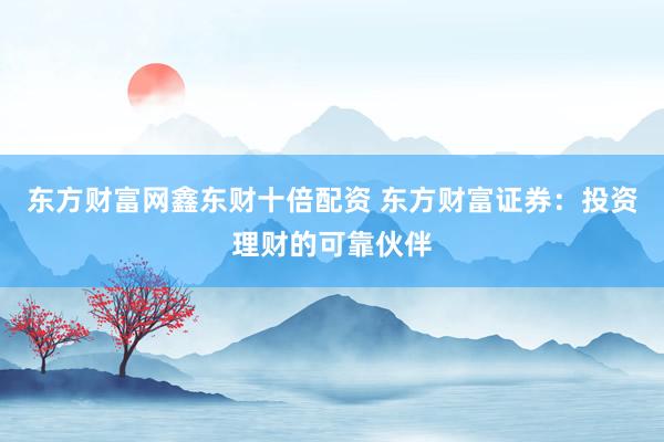 东方财富网鑫东财十倍配资 东方财富证券：投资理财的可靠伙伴