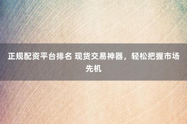 正规配资平台排名 现货交易神器，轻松把握市场先机
