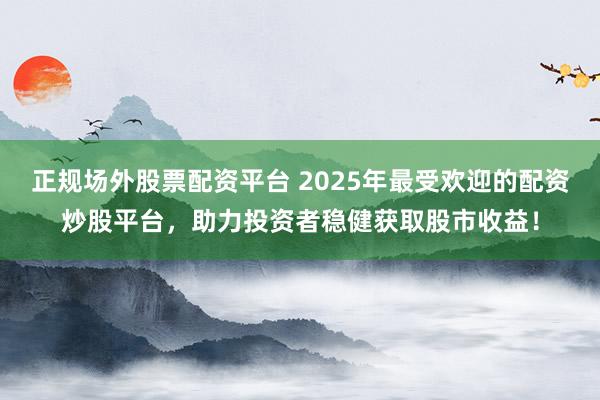 正规场外股票配资平台 2025年最受欢迎的配资炒股平台，助力投资者稳健获取股市收益！