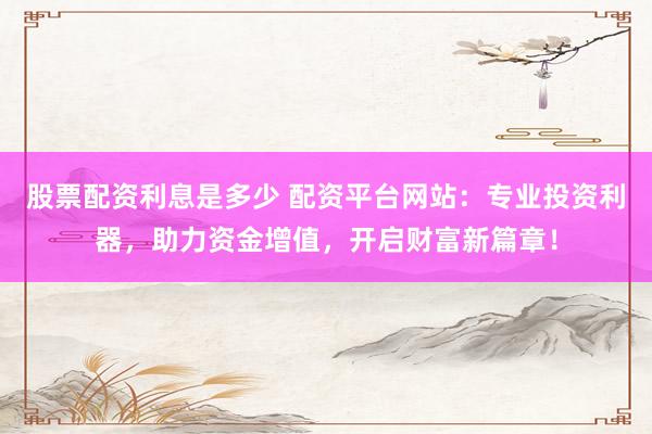 股票配资利息是多少 配资平台网站：专业投资利器，助力资金增值，开启财富新篇章！