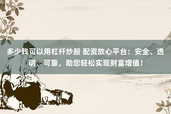 多少钱可以用杠杆炒股 配资放心平台：安全、透明、可靠，助您轻松实现财富增值！