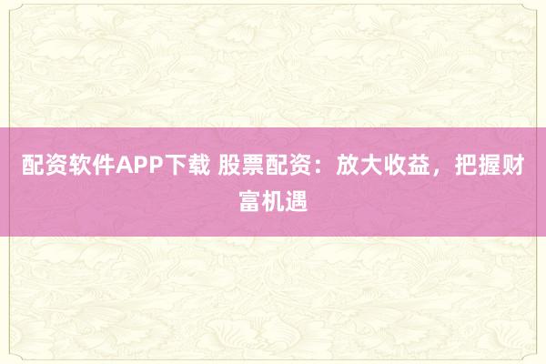 配资软件APP下载 股票配资：放大收益，把握财富机遇