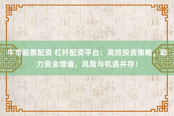 牛市股票配资 杠杆配资平台：高效投资策略，助力资金增值，风险与机遇并存！