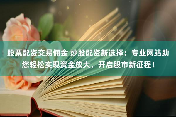 股票配资交易佣金 炒股配资新选择：专业网站助您轻松实现资金放大，开启股市新征程！