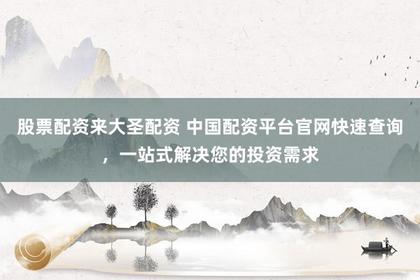 股票配资来大圣配资 中国配资平台官网快速查询，一站式解决您的投资需求