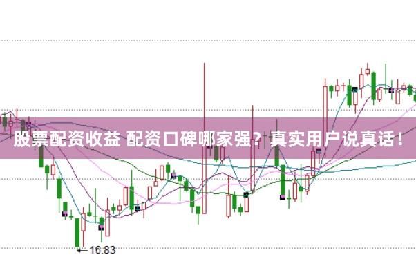 股票配资收益 配资口碑哪家强？真实用户说真话！