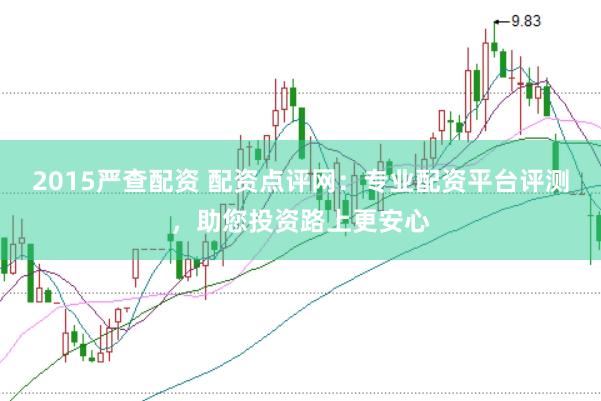 2015严查配资 配资点评网：专业配资平台评测，助您投资路上更安心