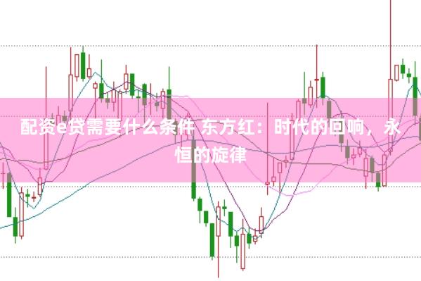 配资e贷需要什么条件 东方红：时代的回响，永恒的旋律