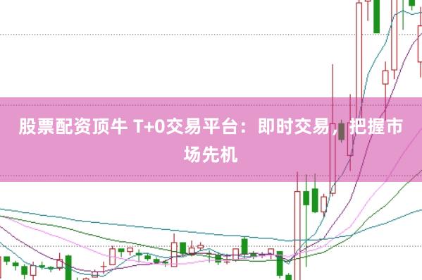 股票配资顶牛 T+0交易平台：即时交易，把握市场先机