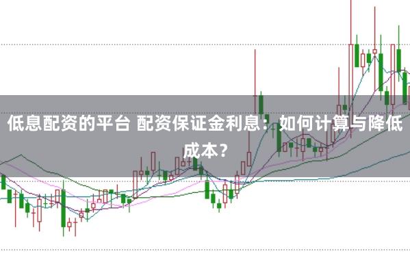 低息配资的平台 配资保证金利息：如何计算与降低成本？