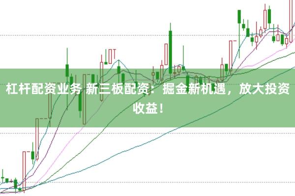 杠杆配资业务 新三板配资：掘金新机遇，放大投资收益！