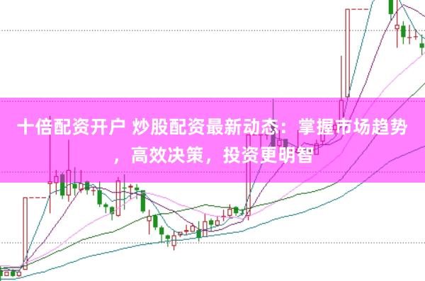 十倍配资开户 炒股配资最新动态：掌握市场趋势，高效决策，投资更明智