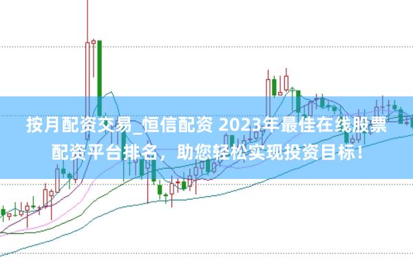按月配资交易_恒信配资 2023年最佳在线股票配资平台排名，助您轻松实现投资目标！