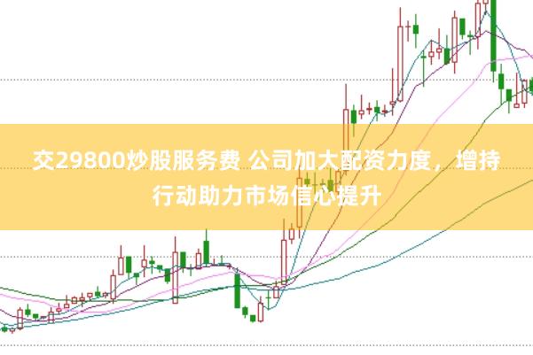 交29800炒股服务费 公司加大配资力度，增持行动助力市场信心提升