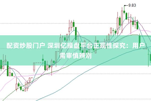 配资炒股门户 深圳亿操盘平台正规性探究：用户需审慎辨别
