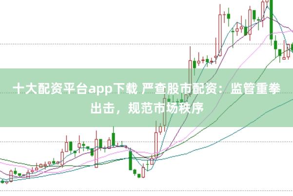 十大配资平台app下载 严查股市配资：监管重拳出击，规范市场秩序
