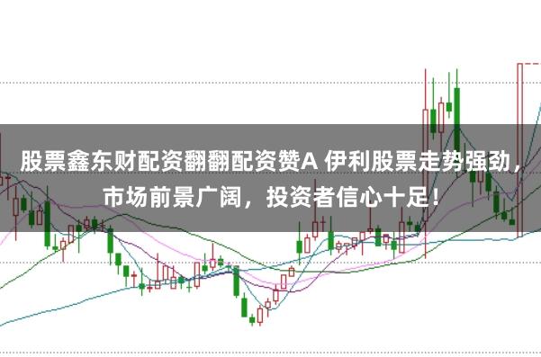 股票鑫东财配资翻翻配资赞A 伊利股票走势强劲，市场前景广阔，投资者信心十足！