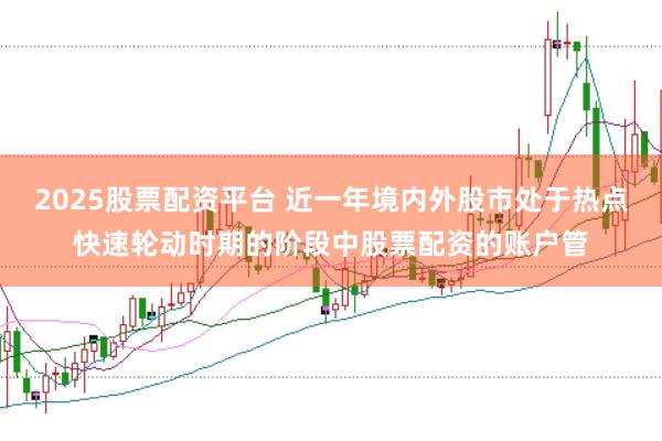 2025股票配资平台 近一年境内外股市处于热点快速轮动时期的阶段中股票配资的账户管