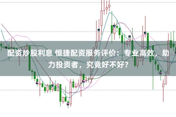 配资炒股利息 恒捷配资服务评价：专业高效，助力投资者，究竟好不好？