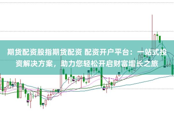 期货配资股指期货配资 配资开户平台：一站式投资解决方案，助力您轻松开启财富增长之旅
