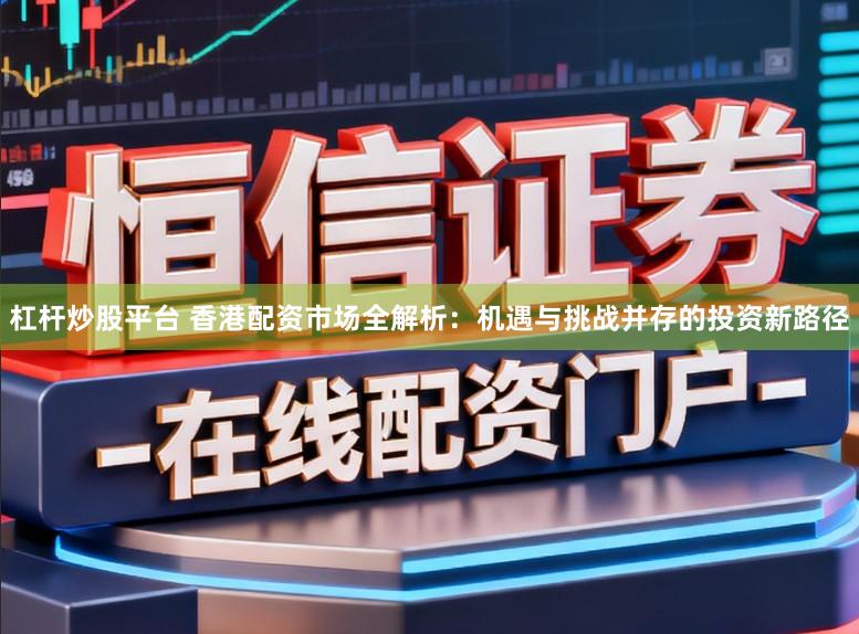 杠杆炒股平台 香港配资市场全解析：机遇与挑战并存的投资新路径