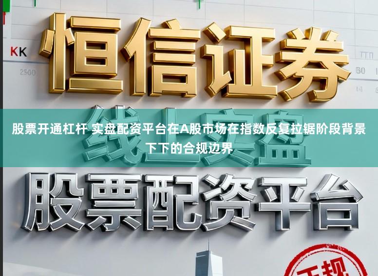 股票开通杠杆 实盘配资平台在A股市场在指数反复拉锯阶段背景下下的合规边界