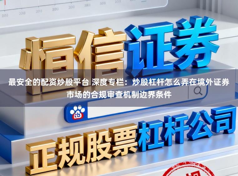 最安全的配资炒股平台 深度专栏：炒股杠杆怎么弄在境外证券市场的合规审查机制边界条件
