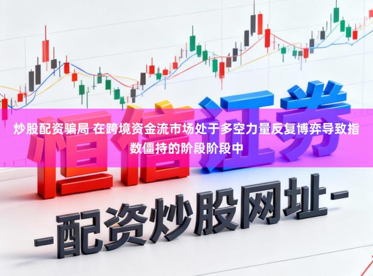 炒股配资骗局 在跨境资金流市场处于多空力量反复博弈导致指数僵持的阶段阶段中